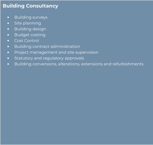 Building Consultancy  •	Building surveys  •	Site planning  •	Building design  •	Budget costing  •	Cost Control  •	Building contract administration  •	Project management and site supervision  •	Statutory and regulatory approvals  •	Building conversions, alterations, extensions and refurbishments
