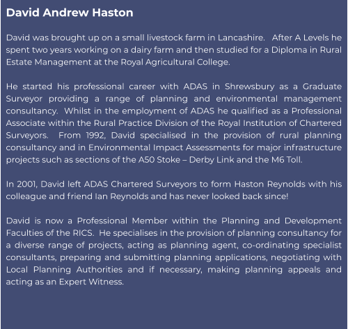 David Andrew Haston  David was brought up on a small livestock farm in Lancashire.   After A Levels he spent two years working on a dairy farm and then studied for a Diploma in Rural Estate Management at the Royal Agricultural College.    He started his professional career with ADAS in Shrewsbury as a Graduate Surveyor providing a range of planning and environmental management consultancy.  Whilst in the employment of ADAS he qualified as a Professional Associate within the Rural Practice Division of the Royal Institution of Chartered Surveyors.  From 1992, David specialised in the provision of rural planning consultancy and in Environmental Impact Assessments for major infrastructure projects such as sections of the A50 Stoke – Derby Link and the M6 Toll.   In 2001, David left ADAS Chartered Surveyors to form Haston Reynolds with his colleague and friend Ian Reynolds and has never looked back since!    David is now a Professional Member within the Planning and Development Faculties of the RICS.  He specialises in the provision of planning consultancy for a diverse range of projects, acting as planning agent, co-ordinating specialist consultants, preparing and submitting planning applications, negotiating with Local Planning Authorities and if necessary, making planning appeals and acting as an Expert Witness.