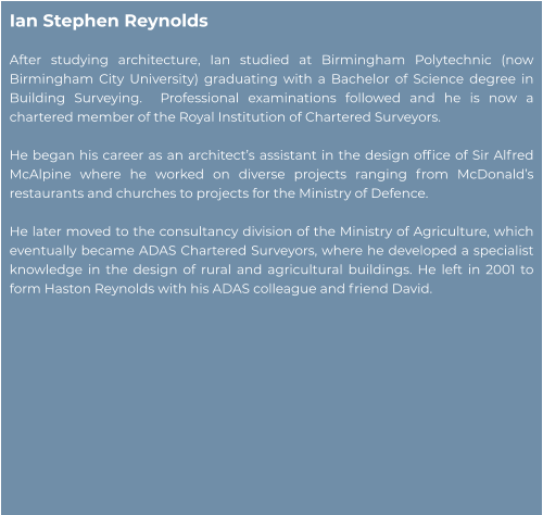 Ian Stephen Reynolds  After studying architecture, Ian studied at Birmingham Polytechnic (now Birmingham City University) graduating with a Bachelor of Science degree in Building Surveying.  Professional examinations followed and he is now a chartered member of the Royal Institution of Chartered Surveyors.    He began his career as an architect’s assistant in the design office of Sir Alfred McAlpine where he worked on diverse projects ranging from McDonald’s restaurants and churches to projects for the Ministry of Defence.   He later moved to the consultancy division of the Ministry of Agriculture, which eventually became ADAS Chartered Surveyors, where he developed a specialist knowledge in the design of rural and agricultural buildings. He left in 2001 to form Haston Reynolds with his ADAS colleague and friend David.